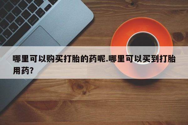 私人诊所给开打胎药吗哪里可以购买打胎的药呢.哪里可以买到打胎用药？