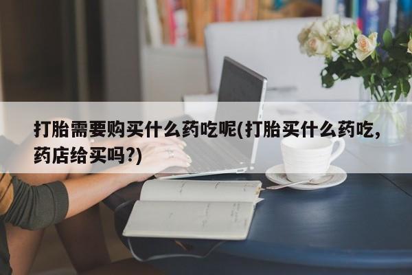 私人诊所给开打胎药吗打胎需要购买什么药吃呢(打胎买什么药吃,药店给买吗?)